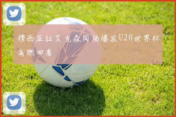穆西亚拉艾克森同场爆发U20世界杯高燃回看
