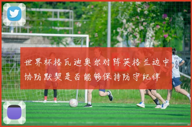 世界杯格瓦迪奥尔对阵英格兰边中协防默契是否能够保持防守纪律